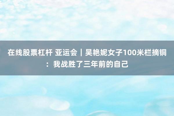 在线股票杠杆 亚运会｜吴艳妮女子100米栏摘铜：我战胜了三年前的自己