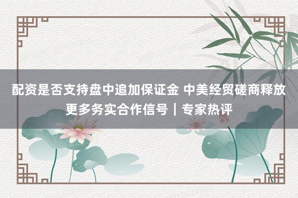 配资是否支持盘中追加保证金 中美经贸磋商释放更多务实合作信号｜专家热评