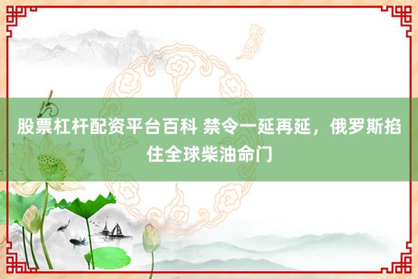 股票杠杆配资平台百科 禁令一延再延，俄罗斯掐住全球柴油命门