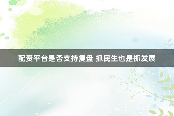 配资平台是否支持复盘 抓民生也是抓发展