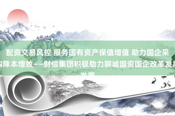 配资交易风控 服务国有资产保值增值 助力国企采购降本增效——财信集团积极助力聊城国资国企改革发展