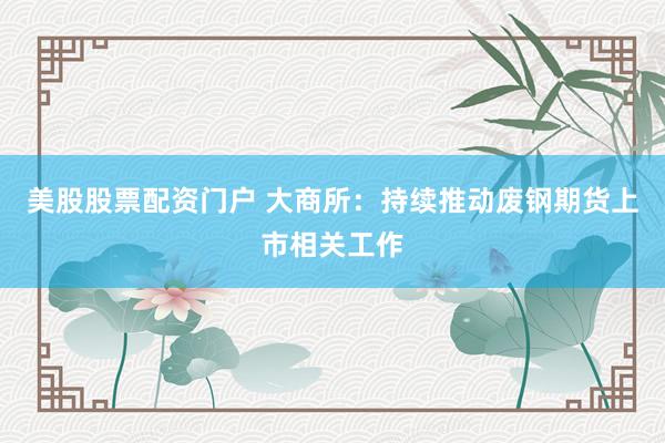 美股股票配资门户 大商所：持续推动废钢期货上市相关工作