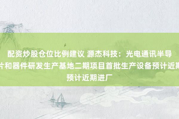 配资炒股仓位比例建议 源杰科技：光电通讯半导体芯片和器件研发生产基地二期项目首批生产设备预计近期进厂