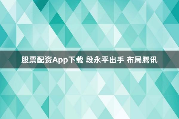 股票配资App下载 段永平出手 布局腾讯