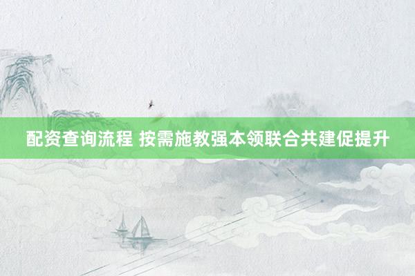 配资查询流程 按需施教强本领联合共建促提升
