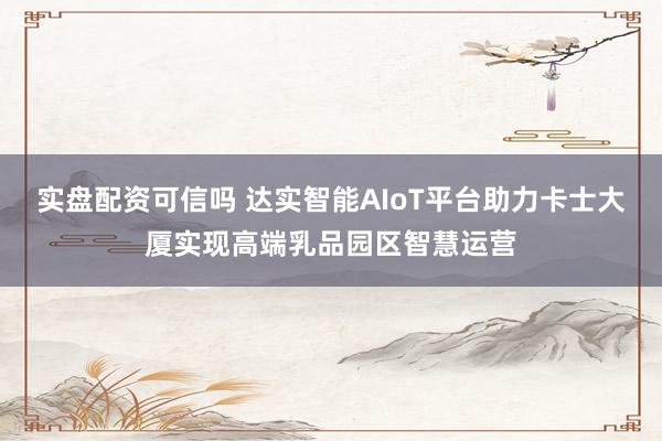 实盘配资可信吗 达实智能AIoT平台助力卡士大厦实现高端乳品园区智慧运营