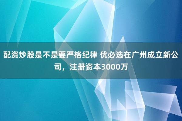 配资炒股是不是要严格纪律 优必选在广州成立新公司，注册资本3000万