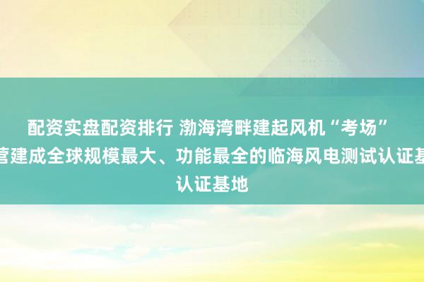 配资实盘配资排行 渤海湾畔建起风机“考场” 东营建成全球规模最大、功能最全的临海风电测试认证基地
