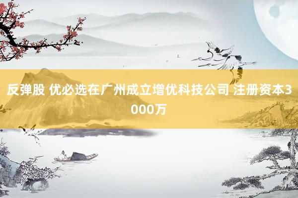 反弹股 优必选在广州成立增优科技公司 注册资本3000万