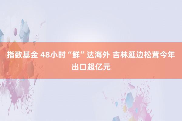 指数基金 48小时“鲜”达海外 吉林延边松茸今年出口超亿元