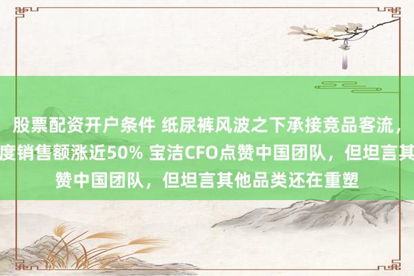 股票配资开户条件 纸尿裤风波之下承接竞品客流，帮宝适中国三季度销售额涨近50% 宝洁CFO点赞中国团队，但坦言其他品类还在重塑