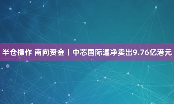 半仓操作 南向资金丨中芯国际遭净卖出9.76亿港元
