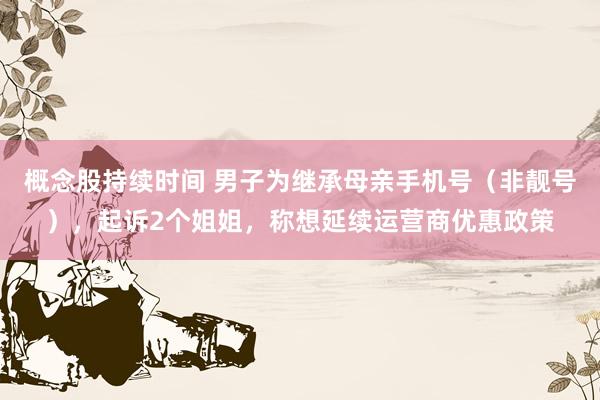 概念股持续时间 男子为继承母亲手机号(非靓号),起诉2个姐姐,称想延续运营商优惠政策