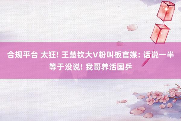 合规平台 太狂! 王楚钦大V粉叫板官媒: 话说一半等于没说! 我哥养活国乒