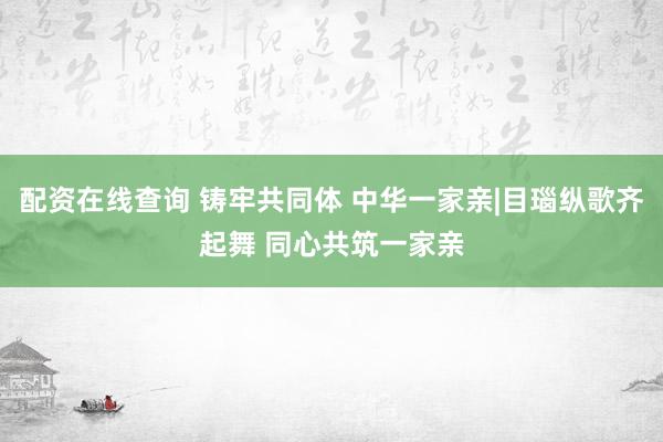 配资在线查询 铸牢共同体 中华一家亲|目瑙纵歌齐起舞 同心共筑一家亲