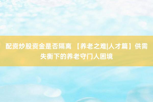 配资炒股资金是否隔离 【养老之难|人才篇】供需失衡下的养老守门人困境