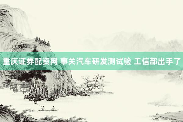 重庆证券配资网 事关汽车研发测试验 工信部出手了