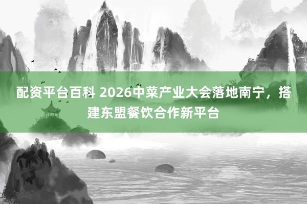 配资平台百科 2026中菜产业大会落地南宁，搭建东盟餐饮合作新平台