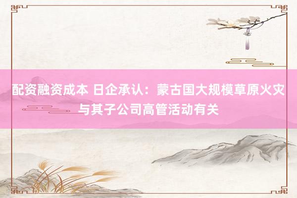 配资融资成本 日企承认：蒙古国大规模草原火灾与其子公司高管活动有关