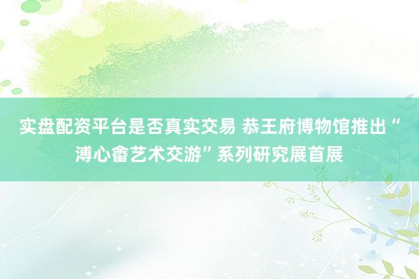 实盘配资平台是否真实交易 恭王府博物馆推出“溥心畬艺术交游”系列研究展首展