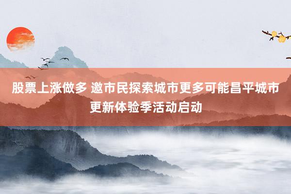 股票上涨做多 邀市民探索城市更多可能昌平城市更新体验季活动启动